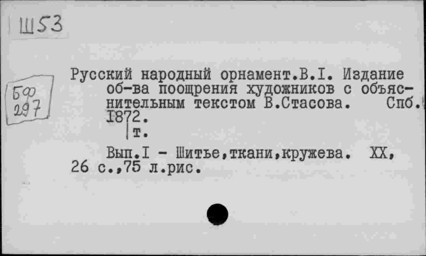 ﻿ш^з
Русский народный орнамент.В.I. Издание
' Гф / об-ва поощрения художников с объяс-пз? нительным текстом В.Стасова.	Спб.
1872.
|т.
Вып.1 - Шитье,ткани,кружева. XX,
26 с.,75 л.рис.